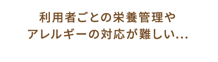 利用者ごとの栄養管理やアレルギーの対応が難しい...